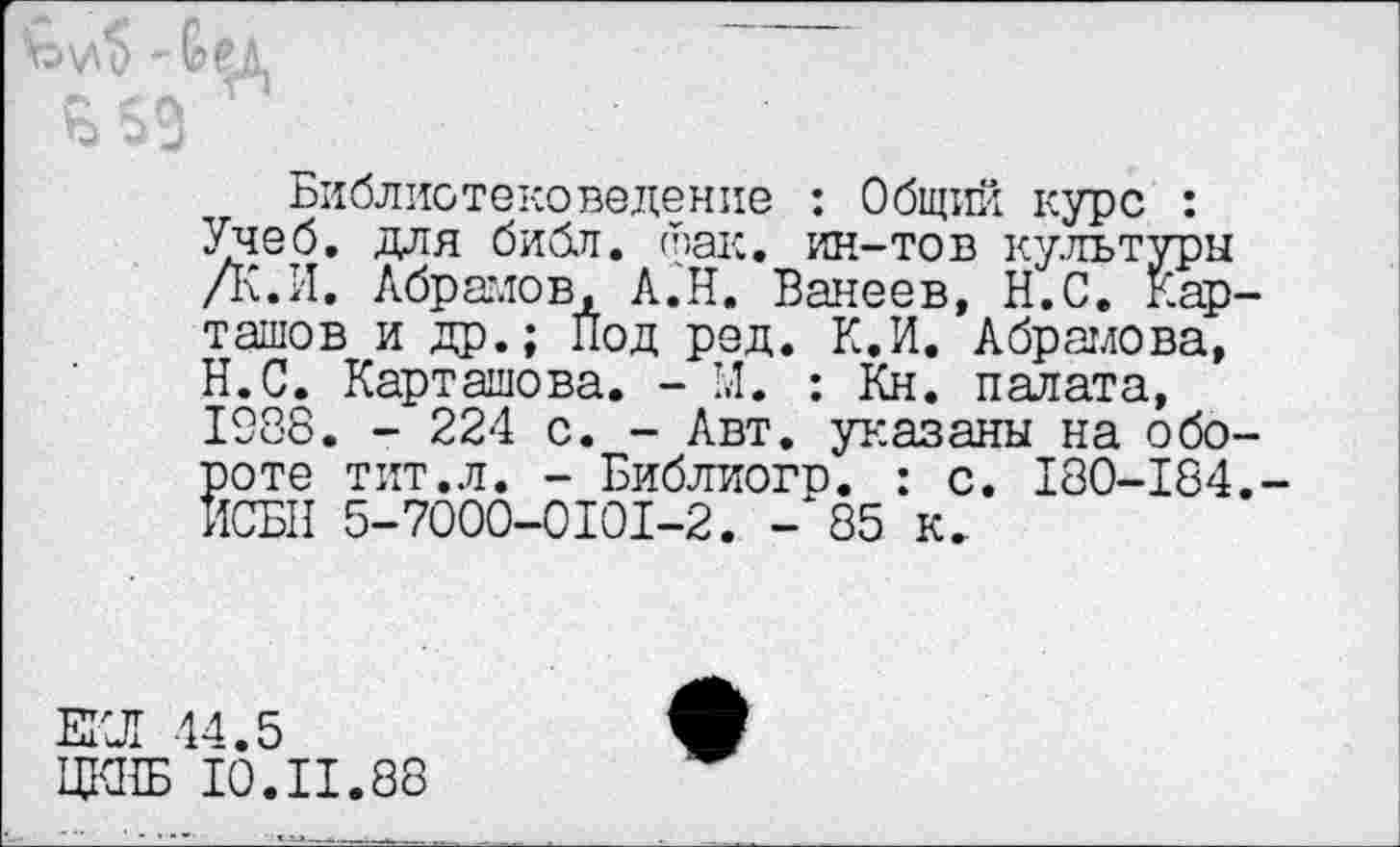 ﻿Библиотековедение : Общий курс : Учеб, для библ. фак. ин-тов культуры /К.И. Абрамов, А.Н. Ванеев, Н.С. Карташов и др.; Под ред. К.И. Абрамова, Н.С. Карташова. - 1.1. : Кн. палата, 1988. - 224 с. - Авт. указаны на обороте тит.л. - Библиогр. : с. 180-184.-ИСБН 5-7000-0101-2. -‘85 к.
ЕКЛ 44.5
ЦКНБ 10.II.88